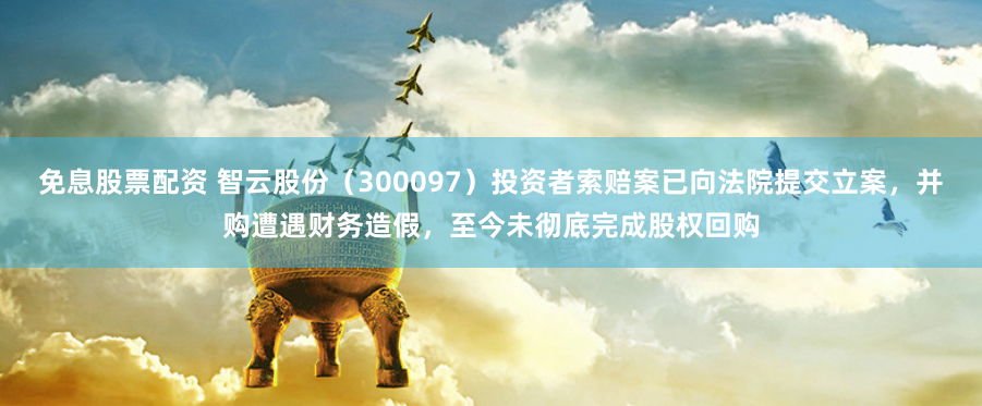 免息股票配资 智云股份（300097）投资者索赔案已向法院提交立案，并购遭遇财务造假，至今未彻底完成股权回购