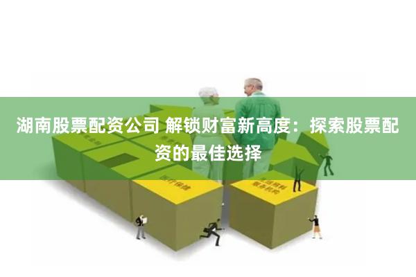 湖南股票配资公司 解锁财富新高度：探索股票配资的最佳选择
