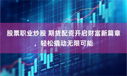 股票职业炒股 期货配资开启财富新篇章，轻松撬动无限可能
